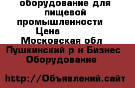 оборудование для пищевой промышленности  › Цена ­ 1 000 - Московская обл., Пушкинский р-н Бизнес » Оборудование   